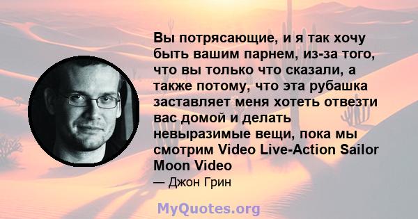 Вы потрясающие, и я так хочу быть вашим парнем, из-за того, что вы только что сказали, а также потому, что эта рубашка заставляет меня хотеть отвезти вас домой и делать невыразимые вещи, пока мы смотрим Video