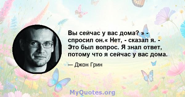 Вы сейчас у вас дома? » - спросил он.« Нет, - сказал я. - Это был вопрос. Я знал ответ, потому что я сейчас у вас дома.