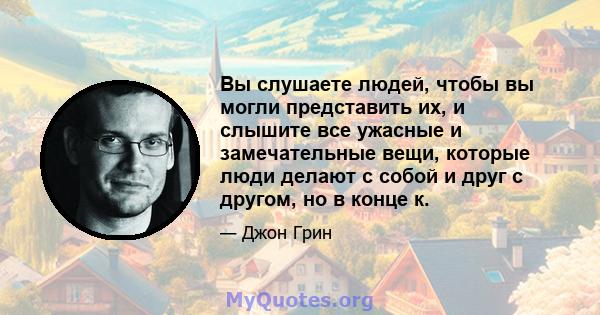 Вы слушаете людей, чтобы вы могли представить их, и слышите все ужасные и замечательные вещи, которые люди делают с собой и друг с другом, но в конце к.