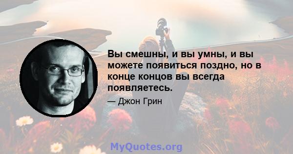 Вы смешны, и вы умны, и вы можете появиться поздно, но в конце концов вы всегда появляетесь.