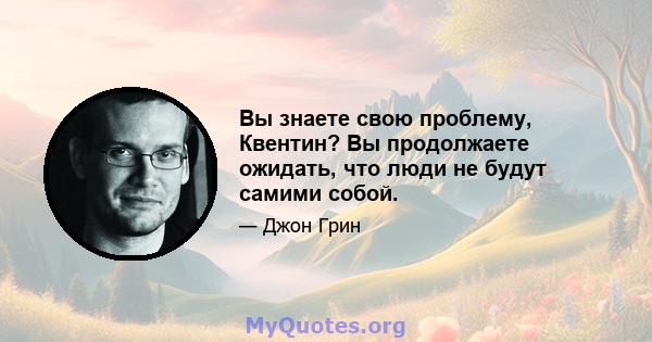 Вы знаете свою проблему, Квентин? Вы продолжаете ожидать, что люди не будут самими собой.