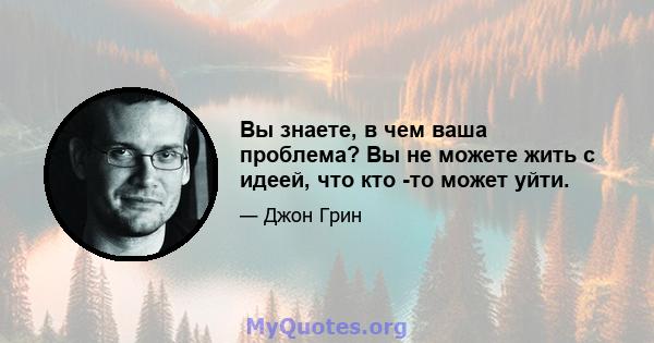 Вы знаете, в чем ваша проблема? Вы не можете жить с идеей, что кто -то может уйти.