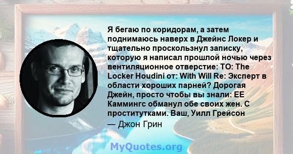 Я бегаю по коридорам, а затем поднимаюсь наверх в Джейнс Локер и тщательно проскользнул записку, которую я написал прошлой ночью через вентиляционное отверстие: TO: The Locker Houdini от: With Will Re: Эксперт в области 