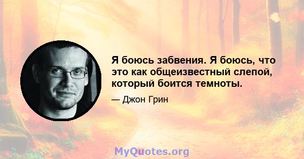 Я боюсь забвения. Я боюсь, что это как общеизвестный слепой, который боится темноты.