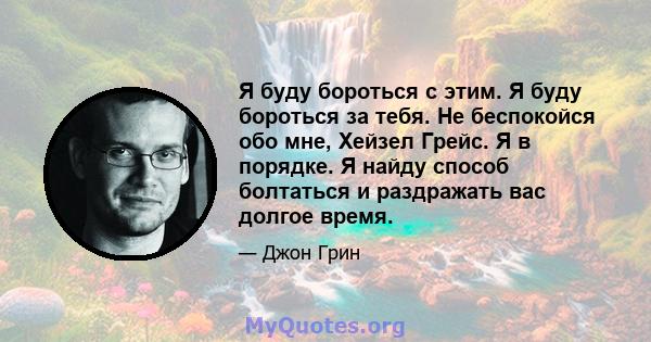 Я буду бороться с этим. Я буду бороться за тебя. Не беспокойся обо мне, Хейзел Грейс. Я в порядке. Я найду способ болтаться и раздражать вас долгое время.