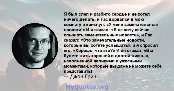 Я был слеп и разбито сердце и не хотел ничего делать, и Гас ворвался в мою комнату и крикнул: «У меня замечательные новости!» И я сказал: «Я не хочу сейчас слышать замечательные новости», и Гас сказал: «Это