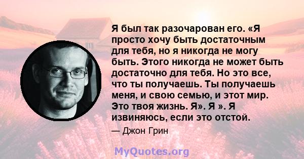 Я был так разочарован его. «Я просто хочу быть достаточным для тебя, но я никогда не могу быть. Этого никогда не может быть достаточно для тебя. Но это все, что ты получаешь. Ты получаешь меня, и свою семью, и этот мир. 