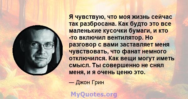 Я чувствую, что моя жизнь сейчас так разбросана. Как будто это все маленькие кусочки бумаги, и кто -то включил вентилятор. Но разговор с вами заставляет меня чувствовать, что фанат немного отключился. Как вещи могут