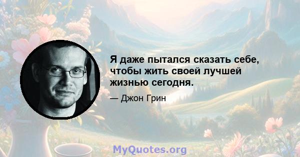 Я даже пытался сказать себе, чтобы жить своей лучшей жизнью сегодня.