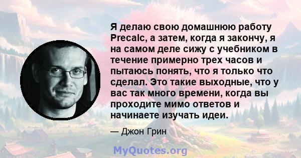 Я делаю свою домашнюю работу Precalc, а затем, когда я закончу, я на самом деле сижу с учебником в течение примерно трех часов и пытаюсь понять, что я только что сделал. Это такие выходные, что у вас так много времени,