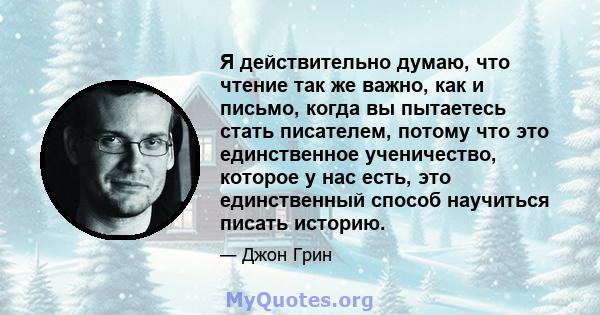 Я действительно думаю, что чтение так же важно, как и письмо, когда вы пытаетесь стать писателем, потому что это единственное ученичество, которое у нас есть, это единственный способ научиться писать историю.