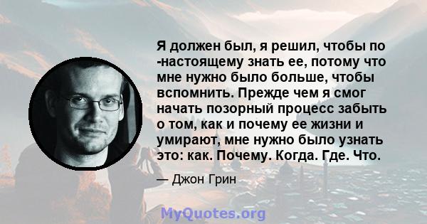 Я должен был, я решил, чтобы по -настоящему знать ее, потому что мне нужно было больше, чтобы вспомнить. Прежде чем я смог начать позорный процесс забыть о том, как и почему ее жизни и умирают, мне нужно было узнать