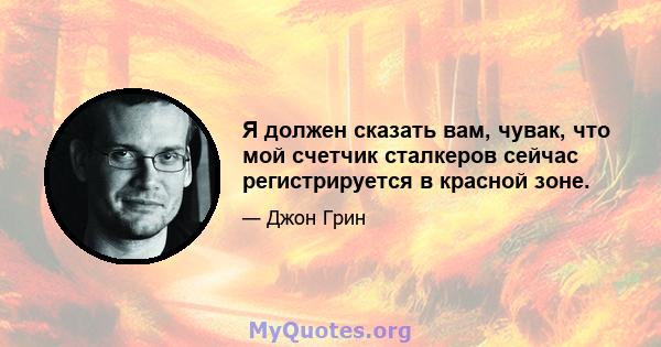 Я должен сказать вам, чувак, что мой счетчик сталкеров сейчас регистрируется в красной зоне.