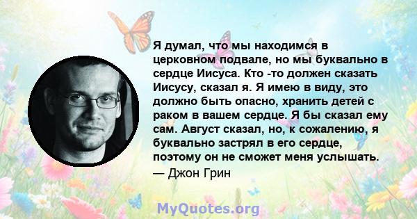 Я думал, что мы находимся в церковном подвале, но мы буквально в сердце Иисуса. Кто -то должен сказать Иисусу, сказал я. Я имею в виду, это должно быть опасно, хранить детей с раком в вашем сердце. Я бы сказал ему сам.