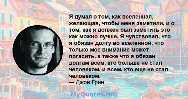 Я думал о том, как вселенная, желающая, чтобы меня заметили, и о том, как я должен был заметить это как можно лучше. Я чувствовал, что я обязан долгу во вселенной, что только мое внимание может погасить, а также что я