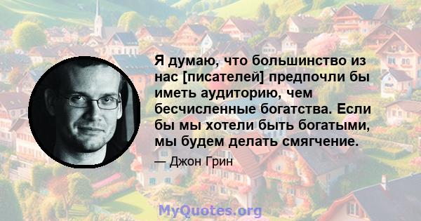 Я думаю, что большинство из нас [писателей] предпочли бы иметь аудиторию, чем бесчисленные богатства. Если бы мы хотели быть богатыми, мы будем делать смягчение.