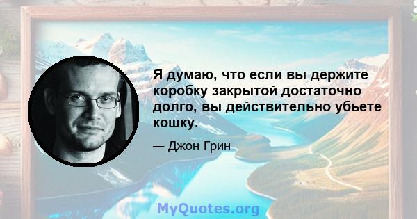 Я думаю, что если вы держите коробку закрытой достаточно долго, вы действительно убьете кошку.