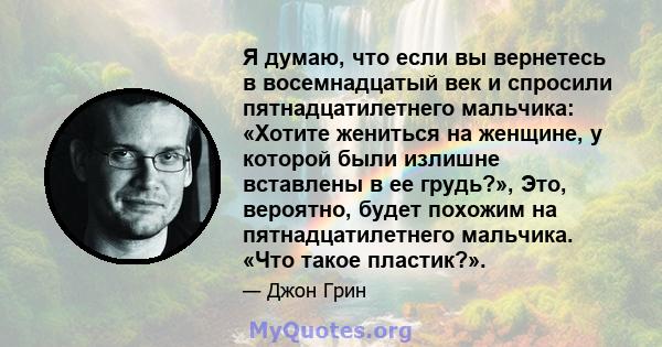 Я думаю, что если вы вернетесь в восемнадцатый век и спросили пятнадцатилетнего мальчика: «Хотите жениться на женщине, у которой были излишне вставлены в ее грудь?», Это, вероятно, будет похожим на пятнадцатилетнего