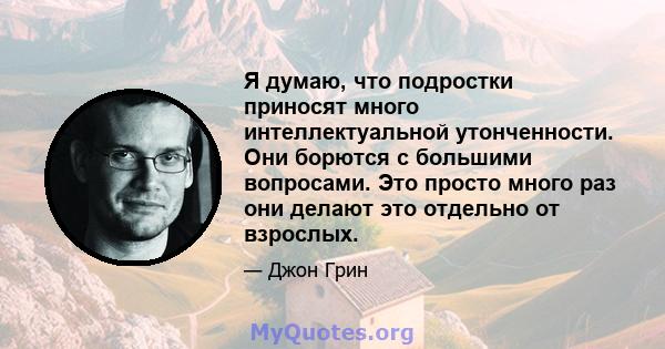 Я думаю, что подростки приносят много интеллектуальной утонченности. Они борются с большими вопросами. Это просто много раз они делают это отдельно от взрослых.