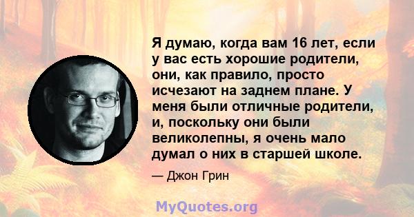 Я думаю, когда вам 16 лет, если у вас есть хорошие родители, они, как правило, просто исчезают на заднем плане. У меня были отличные родители, и, поскольку они были великолепны, я очень мало думал о них в старшей школе.