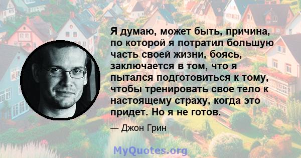 Я думаю, может быть, причина, по которой я потратил большую часть своей жизни, боясь, заключается в том, что я пытался подготовиться к тому, чтобы тренировать свое тело к настоящему страху, когда это придет. Но я не