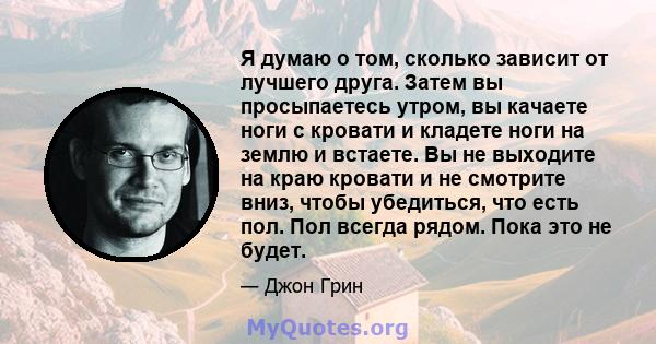 Я думаю о том, сколько зависит от лучшего друга. Затем вы просыпаетесь утром, вы качаете ноги с кровати и кладете ноги на землю и встаете. Вы не выходите на краю кровати и не смотрите вниз, чтобы убедиться, что есть