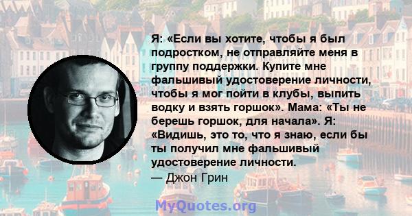 Я: «Если вы хотите, чтобы я был подростком, не отправляйте меня в группу поддержки. Купите мне фальшивый удостоверение личности, чтобы я мог пойти в клубы, выпить водку и взять горшок». Мама: «Ты не берешь горшок, для