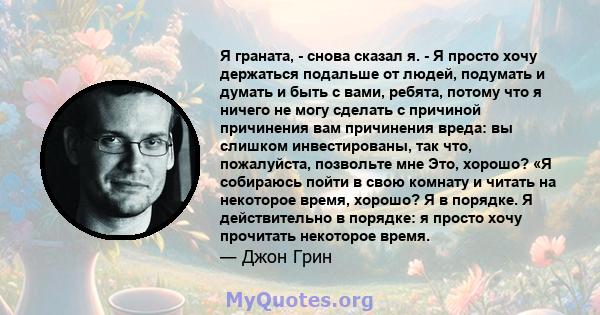 Я граната, - снова сказал я. - Я просто хочу держаться подальше от людей, подумать и думать и быть с вами, ребята, потому что я ничего не могу сделать с причиной причинения вам причинения вреда: вы слишком