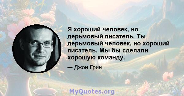 Я хороший человек, но дерьмовый писатель. Ты дерьмовый человек, но хороший писатель. Мы бы сделали хорошую команду.