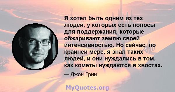 Я хотел быть одним из тех людей, у которых есть полосы для поддержания, которые обжаривают землю своей интенсивностью. Но сейчас, по крайней мере, я знал таких людей, и они нуждались в том, как кометы нуждаются в