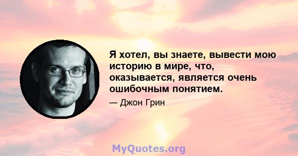 Я хотел, вы знаете, вывести мою историю в мире, что, оказывается, является очень ошибочным понятием.