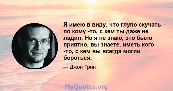 Я имею в виду, что глупо скучать по кому -то, с кем ты даже не ладил. Но я не знаю, это было приятно, вы знаете, иметь кого -то, с кем вы всегда могли бороться.