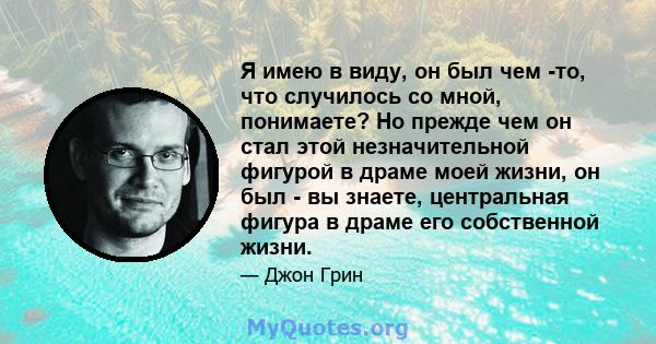 Я имею в виду, он был чем -то, что случилось со мной, понимаете? Но прежде чем он стал этой незначительной фигурой в драме моей жизни, он был - вы знаете, центральная фигура в драме его собственной жизни.