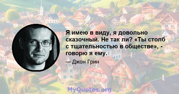 Я имею в виду, я довольно сказочный. Не так ли? «Ты столб с тщательностью в обществе», - говорю я ему.