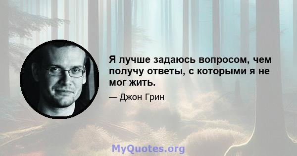 Я лучше задаюсь вопросом, чем получу ответы, с которыми я не мог жить.