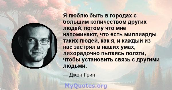 Я люблю быть в городах с большим количеством других людей, потому что мне напоминают, что есть миллиарды таких людей, как я, и каждый из нас застрял в наших умах, лихорадочно пытаясь ползти, чтобы установить связь с