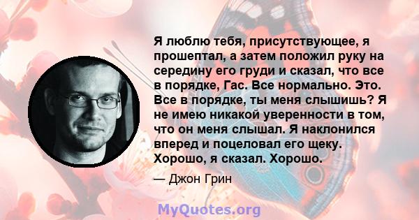 Я люблю тебя, присутствующее, я прошептал, а затем положил руку на середину его груди и сказал, что все в порядке, Гас. Все нормально. Это. Все в порядке, ты меня слышишь? Я не имею никакой уверенности в том, что он