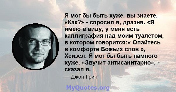 Я мог бы быть хуже, вы знаете. «Как?» - спросил я, дразня. «Я имею в виду, у меня есть каллиграфия над моим туалетом, в котором говорится:« Опайтесь в комфорте Божьих слов », Хейзел. Я мог бы быть намного хуже. «Звучит