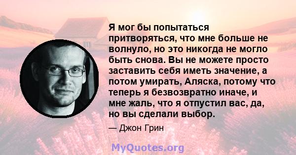 Я мог бы попытаться притворяться, что мне больше не волнуло, но это никогда не могло быть снова. Вы не можете просто заставить себя иметь значение, а потом умирать, Аляска, потому что теперь я безвозвратно иначе, и мне