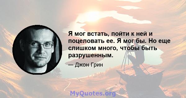 Я мог встать, пойти к ней и поцеловать ее. Я мог бы. Но еще слишком много, чтобы быть разрушенным.