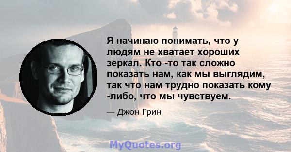 Я начинаю понимать, что у людям не хватает хороших зеркал. Кто -то так сложно показать нам, как мы выглядим, так что нам трудно показать кому -либо, что мы чувствуем.