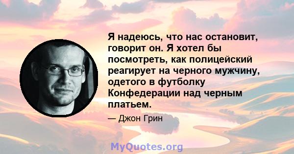 Я надеюсь, что нас остановит, говорит он. Я хотел бы посмотреть, как полицейский реагирует на черного мужчину, одетого в футболку Конфедерации над черным платьем.