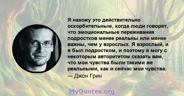 Я нахожу это действительно оскорбительным, когда люди говорят, что эмоциональные переживания подростков менее реальны или менее важны, чем у взрослых. Я взрослый, и я был подростком, и поэтому я могу с некоторым