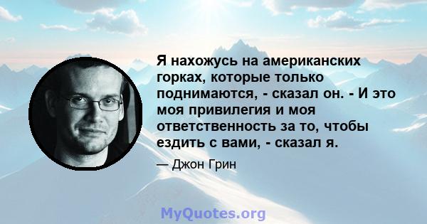 Я нахожусь на американских горках, которые только поднимаются, - сказал он. - И это моя привилегия и моя ответственность за то, чтобы ездить с вами, - сказал я.