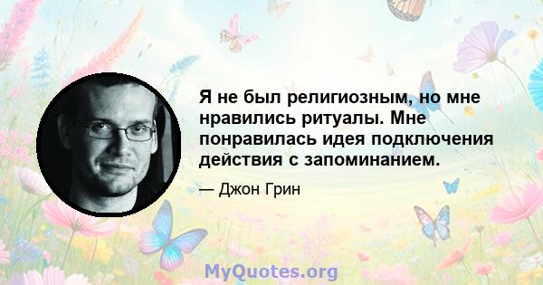 Я не был религиозным, но мне нравились ритуалы. Мне понравилась идея подключения действия с запоминанием.