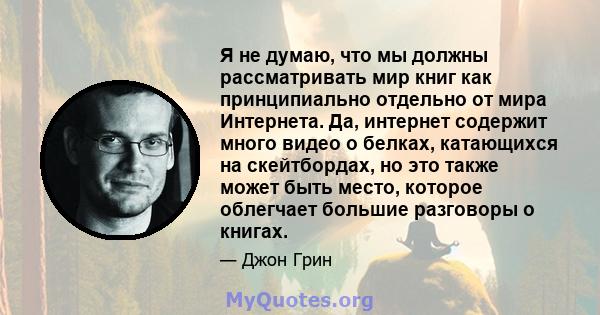 Я не думаю, что мы должны рассматривать мир книг как принципиально отдельно от мира Интернета. Да, интернет содержит много видео о белках, катающихся на скейтбордах, но это также может быть место, которое облегчает