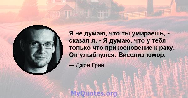 Я не думаю, что ты умираешь, - сказал я. - Я думаю, что у тебя только что прикосновение к раку. Он улыбнулся. Виселиз юмор.