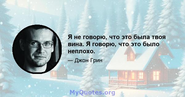 Я не говорю, что это была твоя вина. Я говорю, что это было неплохо.