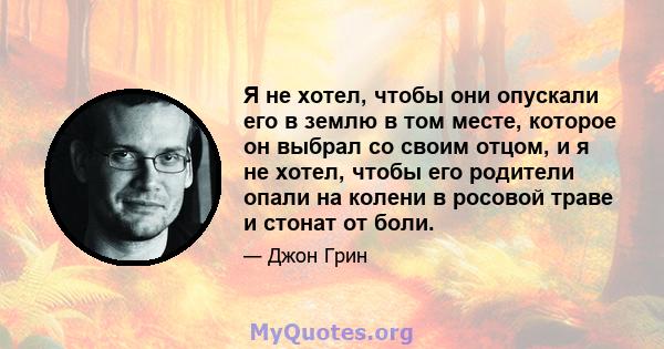 Я не хотел, чтобы они опускали его в землю в том месте, которое он выбрал со своим отцом, и я не хотел, чтобы его родители опали на колени в росовой траве и стонат от боли.