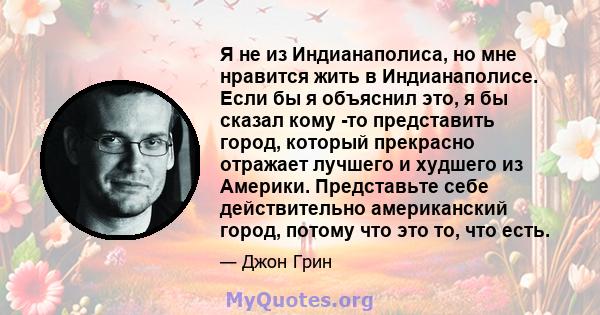 Я не из Индианаполиса, но мне нравится жить в Индианаполисе. Если бы я объяснил это, я бы сказал кому -то представить город, который прекрасно отражает лучшего и худшего из Америки. Представьте себе действительно